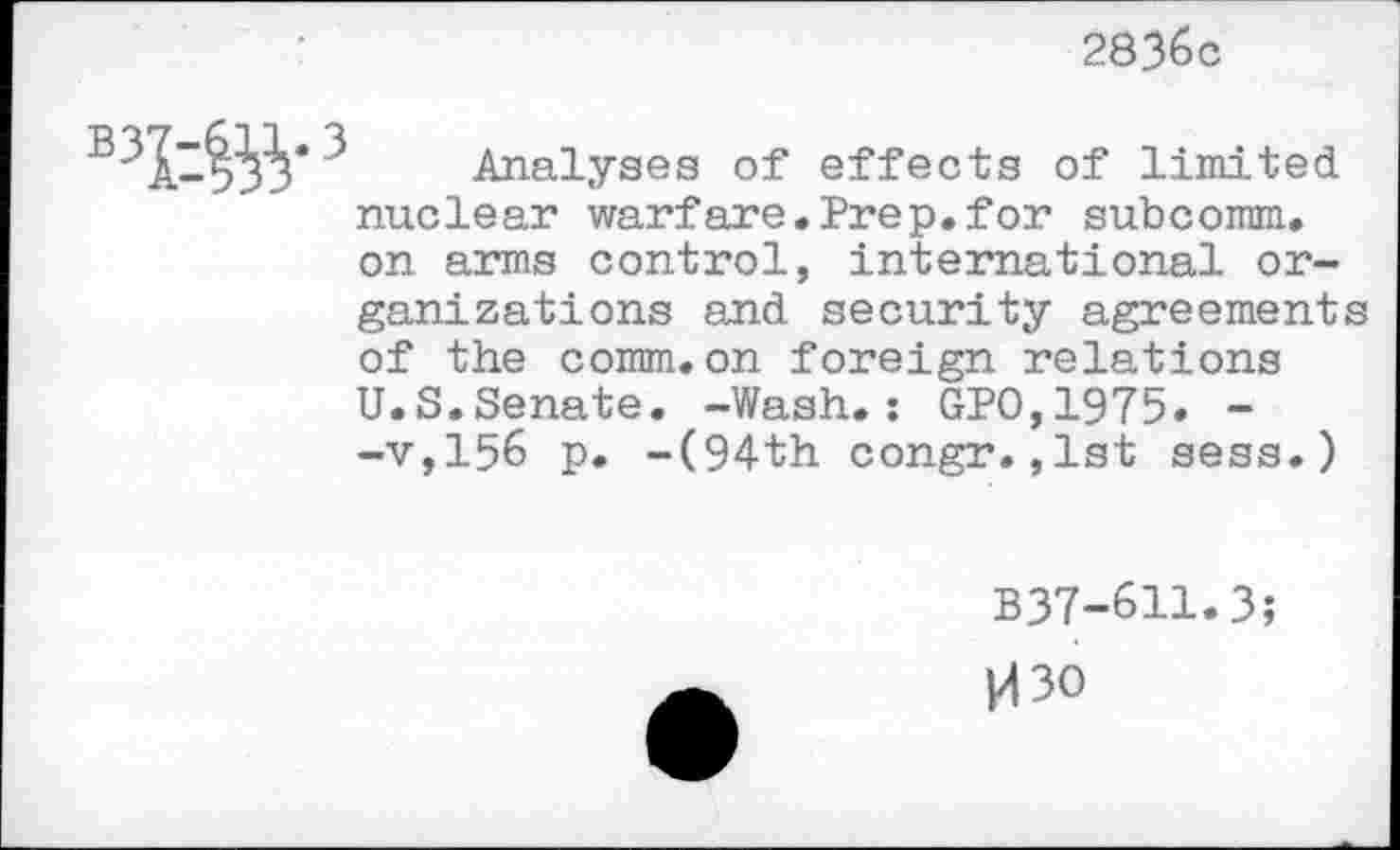 ﻿2836c
-	j!* Analyses of effects of limited
nuclear warfare.Prep.for subcomm, on arms control, international organizations and security agreements of the comm.on foreign relations U.S.Senate. -Wash.: GPO,1975. --v,156 p. -(94th congr.,1st sess.)
B37-611.3;
M30